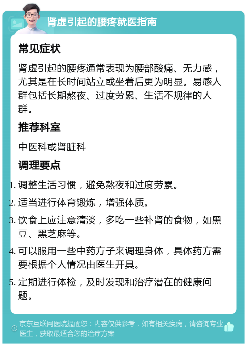 肾虚引起的腰疼就医指南 常见症状 肾虚引起的腰疼通常表现为腰部酸痛、无力感，尤其是在长时间站立或坐着后更为明显。易感人群包括长期熬夜、过度劳累、生活不规律的人群。 推荐科室 中医科或肾脏科 调理要点 调整生活习惯，避免熬夜和过度劳累。 适当进行体育锻炼，增强体质。 饮食上应注意清淡，多吃一些补肾的食物，如黑豆、黑芝麻等。 可以服用一些中药方子来调理身体，具体药方需要根据个人情况由医生开具。 定期进行体检，及时发现和治疗潜在的健康问题。