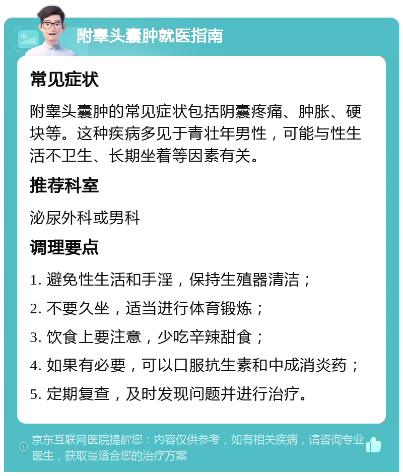 附睾头囊肿就医指南 常见症状 附睾头囊肿的常见症状包括阴囊疼痛、肿胀、硬块等。这种疾病多见于青壮年男性，可能与性生活不卫生、长期坐着等因素有关。 推荐科室 泌尿外科或男科 调理要点 1. 避免性生活和手淫，保持生殖器清洁； 2. 不要久坐，适当进行体育锻炼； 3. 饮食上要注意，少吃辛辣甜食； 4. 如果有必要，可以口服抗生素和中成消炎药； 5. 定期复查，及时发现问题并进行治疗。