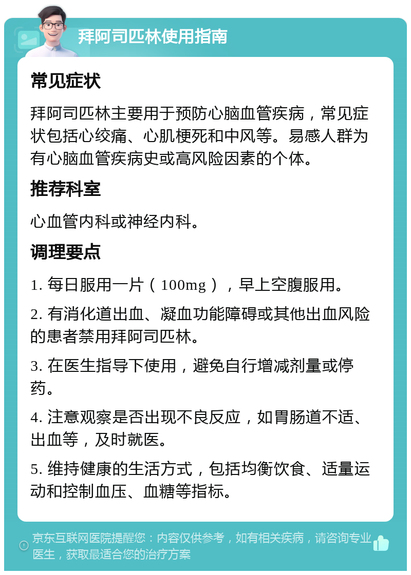 拜阿司匹林使用指南 常见症状 拜阿司匹林主要用于预防心脑血管疾病，常见症状包括心绞痛、心肌梗死和中风等。易感人群为有心脑血管疾病史或高风险因素的个体。 推荐科室 心血管内科或神经内科。 调理要点 1. 每日服用一片（100mg），早上空腹服用。 2. 有消化道出血、凝血功能障碍或其他出血风险的患者禁用拜阿司匹林。 3. 在医生指导下使用，避免自行增减剂量或停药。 4. 注意观察是否出现不良反应，如胃肠道不适、出血等，及时就医。 5. 维持健康的生活方式，包括均衡饮食、适量运动和控制血压、血糖等指标。