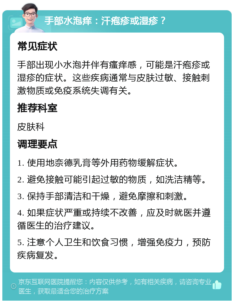 手部水泡痒：汗疱疹或湿疹？ 常见症状 手部出现小水泡并伴有瘙痒感，可能是汗疱疹或湿疹的症状。这些疾病通常与皮肤过敏、接触刺激物质或免疫系统失调有关。 推荐科室 皮肤科 调理要点 1. 使用地奈德乳膏等外用药物缓解症状。 2. 避免接触可能引起过敏的物质，如洗洁精等。 3. 保持手部清洁和干燥，避免摩擦和刺激。 4. 如果症状严重或持续不改善，应及时就医并遵循医生的治疗建议。 5. 注意个人卫生和饮食习惯，增强免疫力，预防疾病复发。