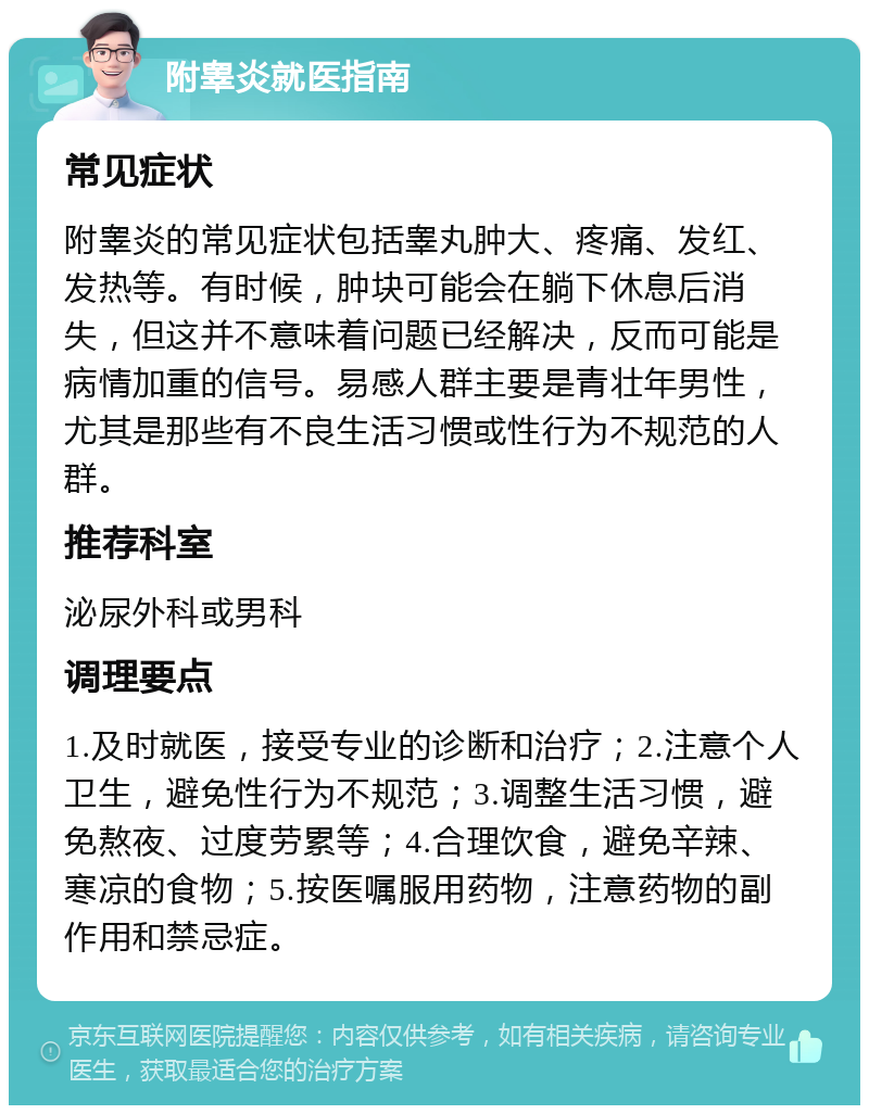 附睾炎就医指南 常见症状 附睾炎的常见症状包括睾丸肿大、疼痛、发红、发热等。有时候，肿块可能会在躺下休息后消失，但这并不意味着问题已经解决，反而可能是病情加重的信号。易感人群主要是青壮年男性，尤其是那些有不良生活习惯或性行为不规范的人群。 推荐科室 泌尿外科或男科 调理要点 1.及时就医，接受专业的诊断和治疗；2.注意个人卫生，避免性行为不规范；3.调整生活习惯，避免熬夜、过度劳累等；4.合理饮食，避免辛辣、寒凉的食物；5.按医嘱服用药物，注意药物的副作用和禁忌症。