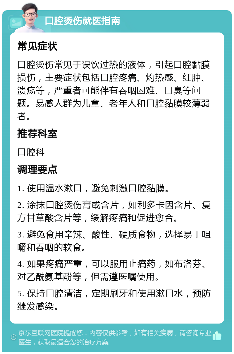 口腔烫伤就医指南 常见症状 口腔烫伤常见于误饮过热的液体，引起口腔黏膜损伤，主要症状包括口腔疼痛、灼热感、红肿、溃疡等，严重者可能伴有吞咽困难、口臭等问题。易感人群为儿童、老年人和口腔黏膜较薄弱者。 推荐科室 口腔科 调理要点 1. 使用温水漱口，避免刺激口腔黏膜。 2. 涂抹口腔烫伤膏或含片，如利多卡因含片、复方甘草酸含片等，缓解疼痛和促进愈合。 3. 避免食用辛辣、酸性、硬质食物，选择易于咀嚼和吞咽的软食。 4. 如果疼痛严重，可以服用止痛药，如布洛芬、对乙酰氨基酚等，但需遵医嘱使用。 5. 保持口腔清洁，定期刷牙和使用漱口水，预防继发感染。