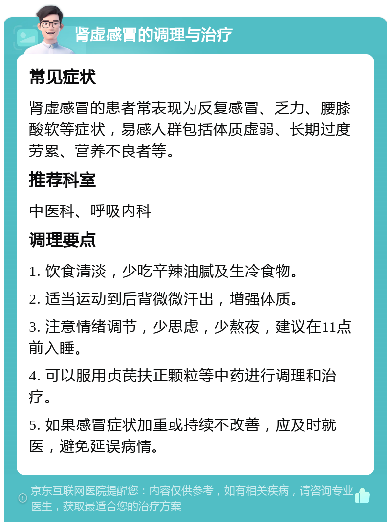 肾虚感冒的调理与治疗 常见症状 肾虚感冒的患者常表现为反复感冒、乏力、腰膝酸软等症状，易感人群包括体质虚弱、长期过度劳累、营养不良者等。 推荐科室 中医科、呼吸内科 调理要点 1. 饮食清淡，少吃辛辣油腻及生冷食物。 2. 适当运动到后背微微汗出，增强体质。 3. 注意情绪调节，少思虑，少熬夜，建议在11点前入睡。 4. 可以服用贞芪扶正颗粒等中药进行调理和治疗。 5. 如果感冒症状加重或持续不改善，应及时就医，避免延误病情。