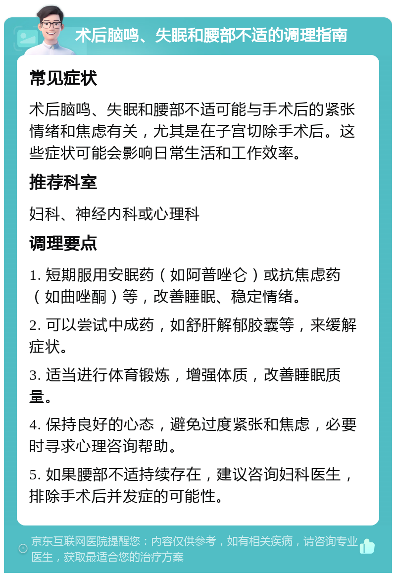 术后脑鸣、失眠和腰部不适的调理指南 常见症状 术后脑鸣、失眠和腰部不适可能与手术后的紧张情绪和焦虑有关，尤其是在子宫切除手术后。这些症状可能会影响日常生活和工作效率。 推荐科室 妇科、神经内科或心理科 调理要点 1. 短期服用安眠药（如阿普唑仑）或抗焦虑药（如曲唑酮）等，改善睡眠、稳定情绪。 2. 可以尝试中成药，如舒肝解郁胶囊等，来缓解症状。 3. 适当进行体育锻炼，增强体质，改善睡眠质量。 4. 保持良好的心态，避免过度紧张和焦虑，必要时寻求心理咨询帮助。 5. 如果腰部不适持续存在，建议咨询妇科医生，排除手术后并发症的可能性。