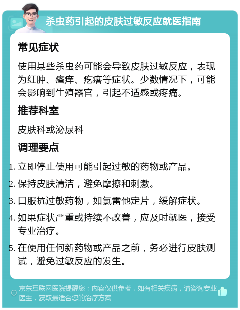 杀虫药引起的皮肤过敏反应就医指南 常见症状 使用某些杀虫药可能会导致皮肤过敏反应，表现为红肿、瘙痒、疙瘩等症状。少数情况下，可能会影响到生殖器官，引起不适感或疼痛。 推荐科室 皮肤科或泌尿科 调理要点 立即停止使用可能引起过敏的药物或产品。 保持皮肤清洁，避免摩擦和刺激。 口服抗过敏药物，如氯雷他定片，缓解症状。 如果症状严重或持续不改善，应及时就医，接受专业治疗。 在使用任何新药物或产品之前，务必进行皮肤测试，避免过敏反应的发生。