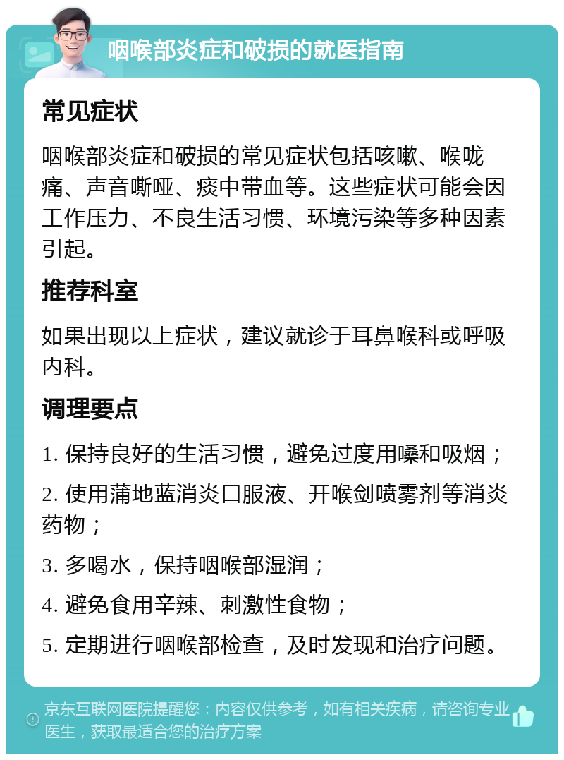 咽喉部炎症和破损的就医指南 常见症状 咽喉部炎症和破损的常见症状包括咳嗽、喉咙痛、声音嘶哑、痰中带血等。这些症状可能会因工作压力、不良生活习惯、环境污染等多种因素引起。 推荐科室 如果出现以上症状，建议就诊于耳鼻喉科或呼吸内科。 调理要点 1. 保持良好的生活习惯，避免过度用嗓和吸烟； 2. 使用蒲地蓝消炎口服液、开喉剑喷雾剂等消炎药物； 3. 多喝水，保持咽喉部湿润； 4. 避免食用辛辣、刺激性食物； 5. 定期进行咽喉部检查，及时发现和治疗问题。