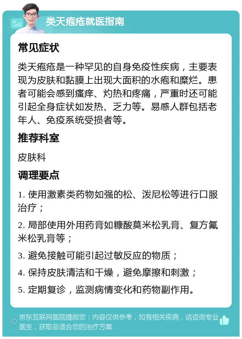 类天疱疮就医指南 常见症状 类天疱疮是一种罕见的自身免疫性疾病，主要表现为皮肤和黏膜上出现大面积的水疱和糜烂。患者可能会感到瘙痒、灼热和疼痛，严重时还可能引起全身症状如发热、乏力等。易感人群包括老年人、免疫系统受损者等。 推荐科室 皮肤科 调理要点 1. 使用激素类药物如强的松、泼尼松等进行口服治疗； 2. 局部使用外用药膏如糠酸莫米松乳膏、复方氟米松乳膏等； 3. 避免接触可能引起过敏反应的物质； 4. 保持皮肤清洁和干燥，避免摩擦和刺激； 5. 定期复诊，监测病情变化和药物副作用。