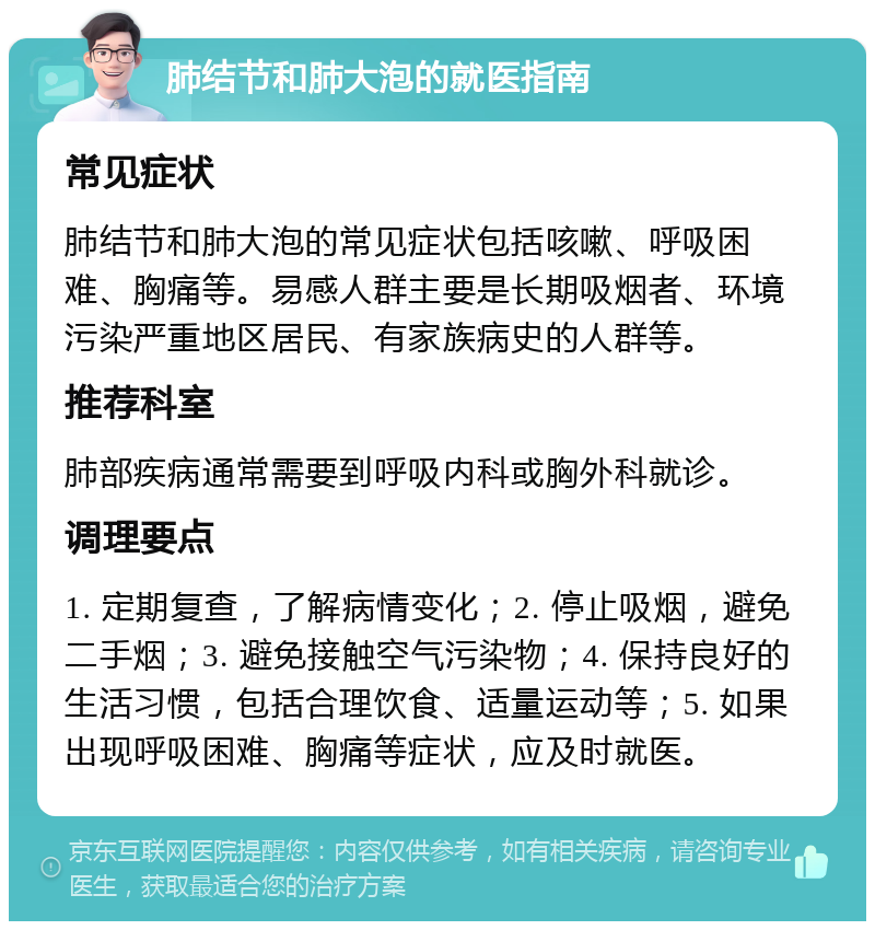 肺结节和肺大泡的就医指南 常见症状 肺结节和肺大泡的常见症状包括咳嗽、呼吸困难、胸痛等。易感人群主要是长期吸烟者、环境污染严重地区居民、有家族病史的人群等。 推荐科室 肺部疾病通常需要到呼吸内科或胸外科就诊。 调理要点 1. 定期复查，了解病情变化；2. 停止吸烟，避免二手烟；3. 避免接触空气污染物；4. 保持良好的生活习惯，包括合理饮食、适量运动等；5. 如果出现呼吸困难、胸痛等症状，应及时就医。