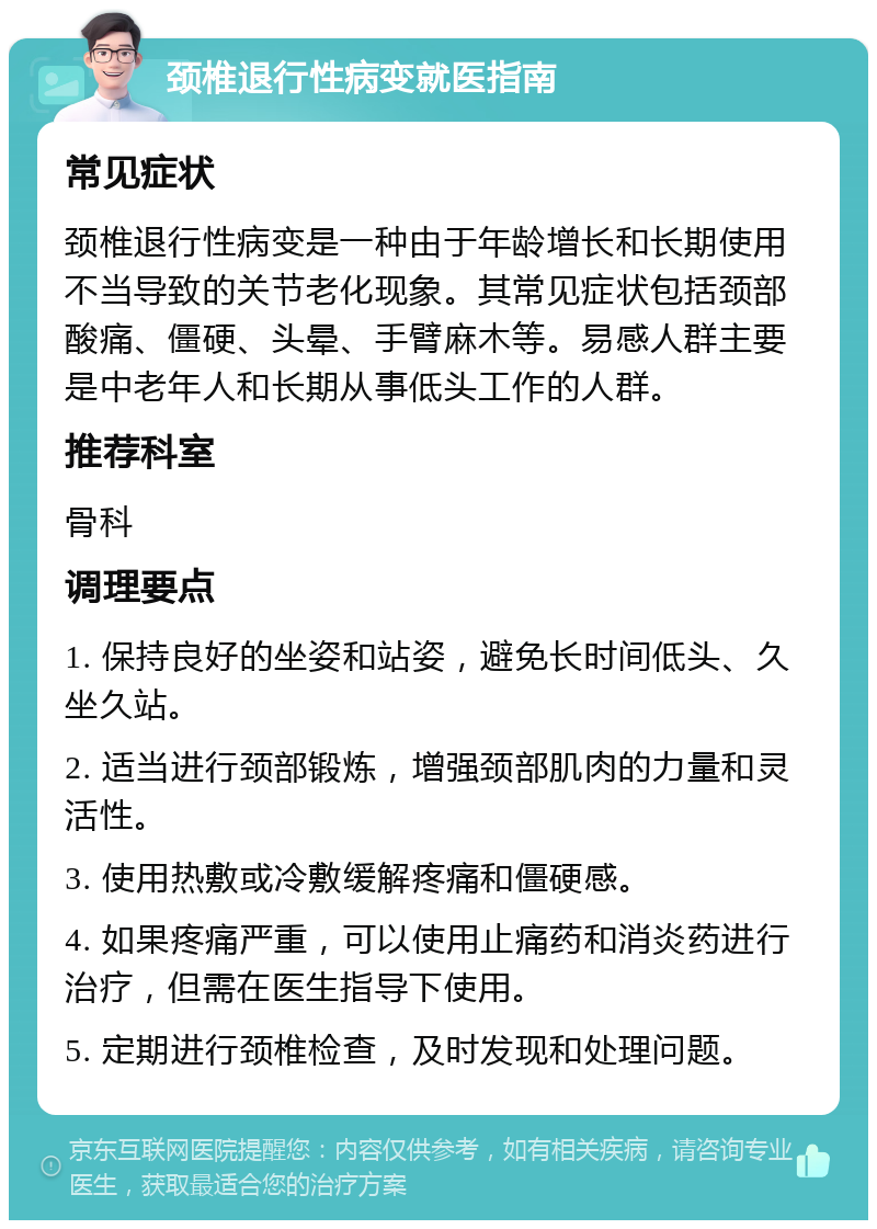 颈椎退行性病变就医指南 常见症状 颈椎退行性病变是一种由于年龄增长和长期使用不当导致的关节老化现象。其常见症状包括颈部酸痛、僵硬、头晕、手臂麻木等。易感人群主要是中老年人和长期从事低头工作的人群。 推荐科室 骨科 调理要点 1. 保持良好的坐姿和站姿，避免长时间低头、久坐久站。 2. 适当进行颈部锻炼，增强颈部肌肉的力量和灵活性。 3. 使用热敷或冷敷缓解疼痛和僵硬感。 4. 如果疼痛严重，可以使用止痛药和消炎药进行治疗，但需在医生指导下使用。 5. 定期进行颈椎检查，及时发现和处理问题。