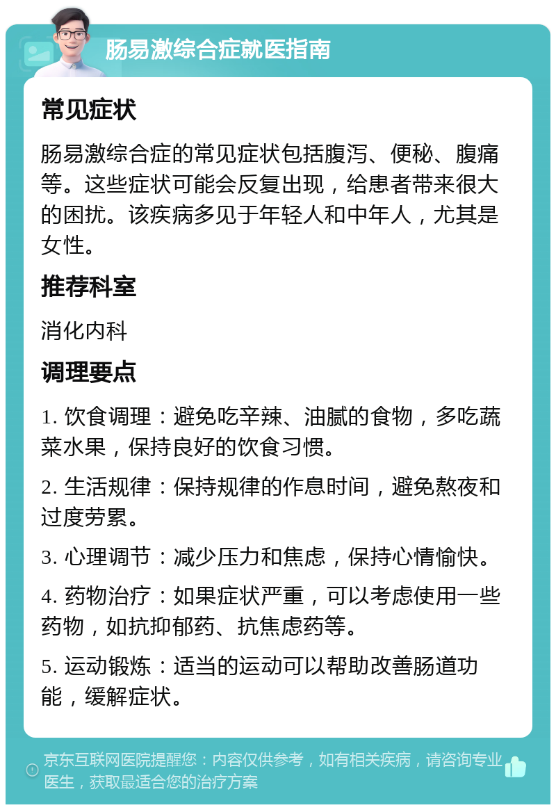 肠易激综合症就医指南 常见症状 肠易激综合症的常见症状包括腹泻、便秘、腹痛等。这些症状可能会反复出现，给患者带来很大的困扰。该疾病多见于年轻人和中年人，尤其是女性。 推荐科室 消化内科 调理要点 1. 饮食调理：避免吃辛辣、油腻的食物，多吃蔬菜水果，保持良好的饮食习惯。 2. 生活规律：保持规律的作息时间，避免熬夜和过度劳累。 3. 心理调节：减少压力和焦虑，保持心情愉快。 4. 药物治疗：如果症状严重，可以考虑使用一些药物，如抗抑郁药、抗焦虑药等。 5. 运动锻炼：适当的运动可以帮助改善肠道功能，缓解症状。