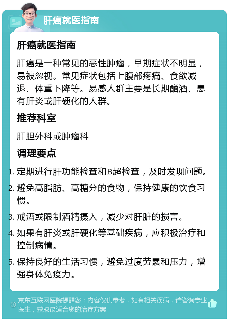 肝癌就医指南 肝癌就医指南 肝癌是一种常见的恶性肿瘤，早期症状不明显，易被忽视。常见症状包括上腹部疼痛、食欲减退、体重下降等。易感人群主要是长期酗酒、患有肝炎或肝硬化的人群。 推荐科室 肝胆外科或肿瘤科 调理要点 定期进行肝功能检查和B超检查，及时发现问题。 避免高脂肪、高糖分的食物，保持健康的饮食习惯。 戒酒或限制酒精摄入，减少对肝脏的损害。 如果有肝炎或肝硬化等基础疾病，应积极治疗和控制病情。 保持良好的生活习惯，避免过度劳累和压力，增强身体免疫力。