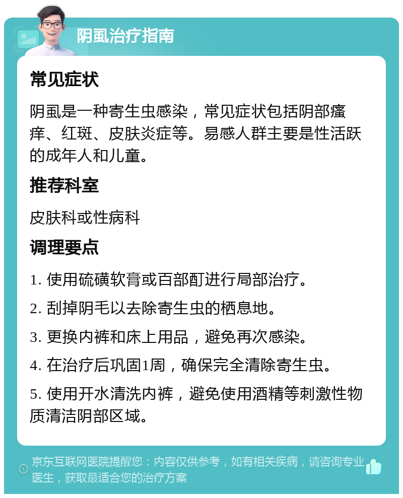 阴虱治疗指南 常见症状 阴虱是一种寄生虫感染，常见症状包括阴部瘙痒、红斑、皮肤炎症等。易感人群主要是性活跃的成年人和儿童。 推荐科室 皮肤科或性病科 调理要点 1. 使用硫磺软膏或百部酊进行局部治疗。 2. 刮掉阴毛以去除寄生虫的栖息地。 3. 更换内裤和床上用品，避免再次感染。 4. 在治疗后巩固1周，确保完全清除寄生虫。 5. 使用开水清洗内裤，避免使用酒精等刺激性物质清洁阴部区域。