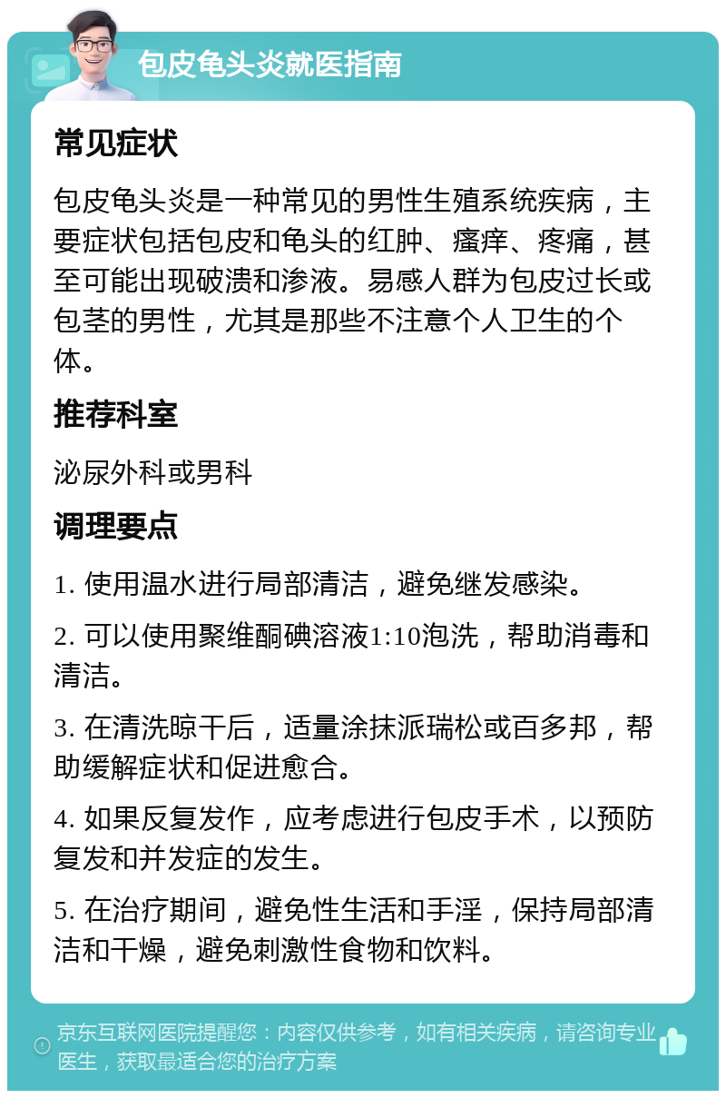 包皮龟头炎就医指南 常见症状 包皮龟头炎是一种常见的男性生殖系统疾病，主要症状包括包皮和龟头的红肿、瘙痒、疼痛，甚至可能出现破溃和渗液。易感人群为包皮过长或包茎的男性，尤其是那些不注意个人卫生的个体。 推荐科室 泌尿外科或男科 调理要点 1. 使用温水进行局部清洁，避免继发感染。 2. 可以使用聚维酮碘溶液1:10泡洗，帮助消毒和清洁。 3. 在清洗晾干后，适量涂抹派瑞松或百多邦，帮助缓解症状和促进愈合。 4. 如果反复发作，应考虑进行包皮手术，以预防复发和并发症的发生。 5. 在治疗期间，避免性生活和手淫，保持局部清洁和干燥，避免刺激性食物和饮料。