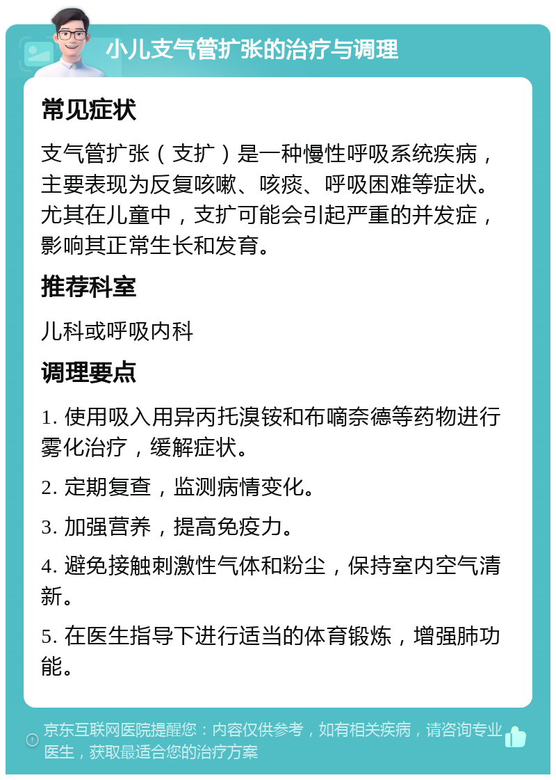 小儿支气管扩张的治疗与调理 常见症状 支气管扩张（支扩）是一种慢性呼吸系统疾病，主要表现为反复咳嗽、咳痰、呼吸困难等症状。尤其在儿童中，支扩可能会引起严重的并发症，影响其正常生长和发育。 推荐科室 儿科或呼吸内科 调理要点 1. 使用吸入用异丙托溴铵和布嘀奈德等药物进行雾化治疗，缓解症状。 2. 定期复查，监测病情变化。 3. 加强营养，提高免疫力。 4. 避免接触刺激性气体和粉尘，保持室内空气清新。 5. 在医生指导下进行适当的体育锻炼，增强肺功能。