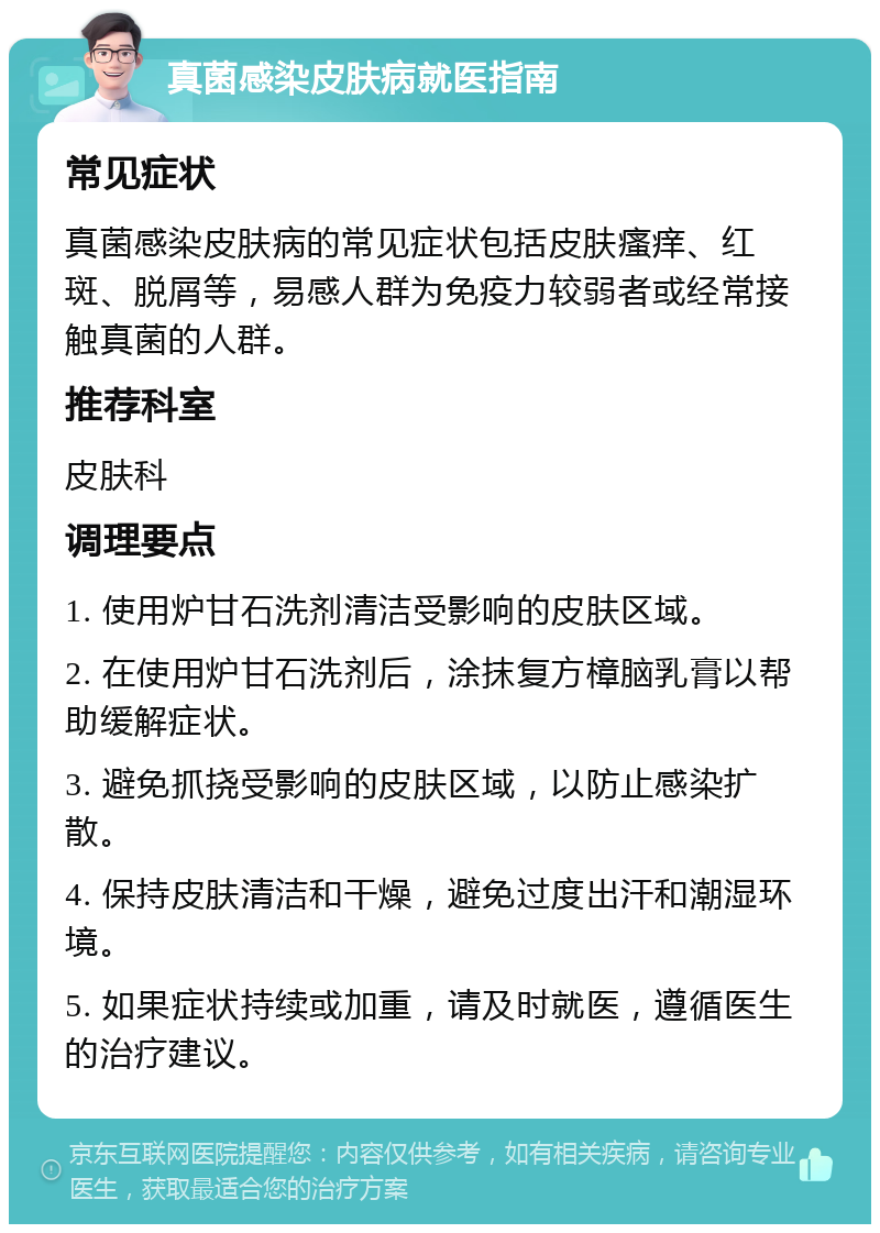 真菌感染皮肤病就医指南 常见症状 真菌感染皮肤病的常见症状包括皮肤瘙痒、红斑、脱屑等，易感人群为免疫力较弱者或经常接触真菌的人群。 推荐科室 皮肤科 调理要点 1. 使用炉甘石洗剂清洁受影响的皮肤区域。 2. 在使用炉甘石洗剂后，涂抹复方樟脑乳膏以帮助缓解症状。 3. 避免抓挠受影响的皮肤区域，以防止感染扩散。 4. 保持皮肤清洁和干燥，避免过度出汗和潮湿环境。 5. 如果症状持续或加重，请及时就医，遵循医生的治疗建议。