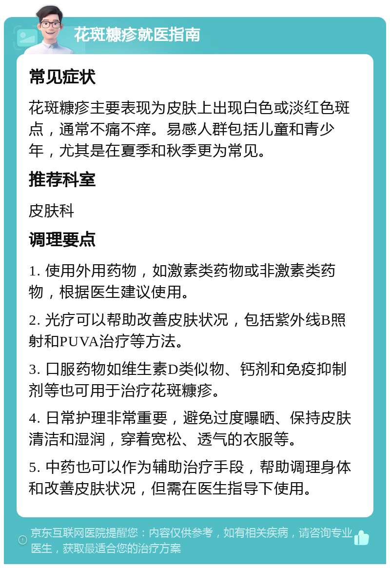 花斑糠疹就医指南 常见症状 花斑糠疹主要表现为皮肤上出现白色或淡红色斑点，通常不痛不痒。易感人群包括儿童和青少年，尤其是在夏季和秋季更为常见。 推荐科室 皮肤科 调理要点 1. 使用外用药物，如激素类药物或非激素类药物，根据医生建议使用。 2. 光疗可以帮助改善皮肤状况，包括紫外线B照射和PUVA治疗等方法。 3. 口服药物如维生素D类似物、钙剂和免疫抑制剂等也可用于治疗花斑糠疹。 4. 日常护理非常重要，避免过度曝晒、保持皮肤清洁和湿润，穿着宽松、透气的衣服等。 5. 中药也可以作为辅助治疗手段，帮助调理身体和改善皮肤状况，但需在医生指导下使用。