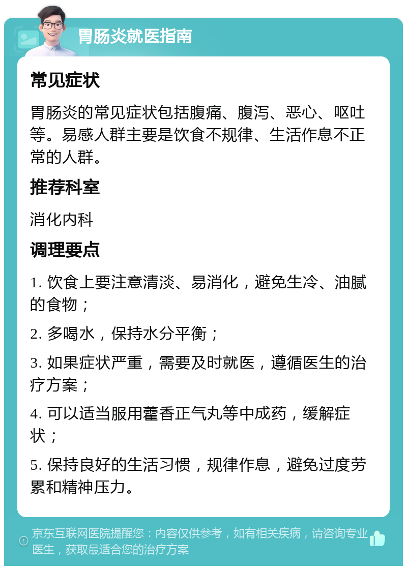 胃肠炎就医指南 常见症状 胃肠炎的常见症状包括腹痛、腹泻、恶心、呕吐等。易感人群主要是饮食不规律、生活作息不正常的人群。 推荐科室 消化内科 调理要点 1. 饮食上要注意清淡、易消化，避免生冷、油腻的食物； 2. 多喝水，保持水分平衡； 3. 如果症状严重，需要及时就医，遵循医生的治疗方案； 4. 可以适当服用藿香正气丸等中成药，缓解症状； 5. 保持良好的生活习惯，规律作息，避免过度劳累和精神压力。