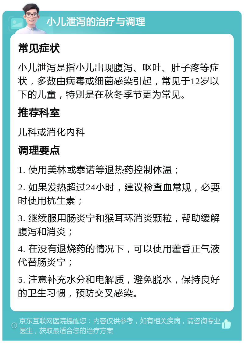 小儿泄泻的治疗与调理 常见症状 小儿泄泻是指小儿出现腹泻、呕吐、肚子疼等症状，多数由病毒或细菌感染引起，常见于12岁以下的儿童，特别是在秋冬季节更为常见。 推荐科室 儿科或消化内科 调理要点 1. 使用美林或泰诺等退热药控制体温； 2. 如果发热超过24小时，建议检查血常规，必要时使用抗生素； 3. 继续服用肠炎宁和猴耳环消炎颗粒，帮助缓解腹泻和消炎； 4. 在没有退烧药的情况下，可以使用藿香正气液代替肠炎宁； 5. 注意补充水分和电解质，避免脱水，保持良好的卫生习惯，预防交叉感染。