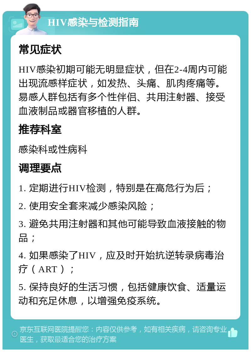 HIV感染与检测指南 常见症状 HIV感染初期可能无明显症状，但在2-4周内可能出现流感样症状，如发热、头痛、肌肉疼痛等。易感人群包括有多个性伴侣、共用注射器、接受血液制品或器官移植的人群。 推荐科室 感染科或性病科 调理要点 1. 定期进行HIV检测，特别是在高危行为后； 2. 使用安全套来减少感染风险； 3. 避免共用注射器和其他可能导致血液接触的物品； 4. 如果感染了HIV，应及时开始抗逆转录病毒治疗（ART）； 5. 保持良好的生活习惯，包括健康饮食、适量运动和充足休息，以增强免疫系统。