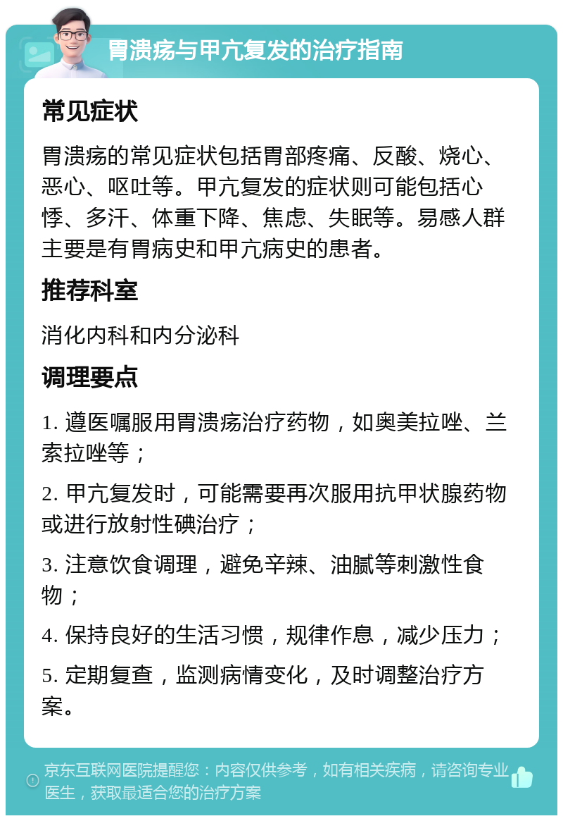 胃溃疡与甲亢复发的治疗指南 常见症状 胃溃疡的常见症状包括胃部疼痛、反酸、烧心、恶心、呕吐等。甲亢复发的症状则可能包括心悸、多汗、体重下降、焦虑、失眠等。易感人群主要是有胃病史和甲亢病史的患者。 推荐科室 消化内科和内分泌科 调理要点 1. 遵医嘱服用胃溃疡治疗药物，如奥美拉唑、兰索拉唑等； 2. 甲亢复发时，可能需要再次服用抗甲状腺药物或进行放射性碘治疗； 3. 注意饮食调理，避免辛辣、油腻等刺激性食物； 4. 保持良好的生活习惯，规律作息，减少压力； 5. 定期复查，监测病情变化，及时调整治疗方案。