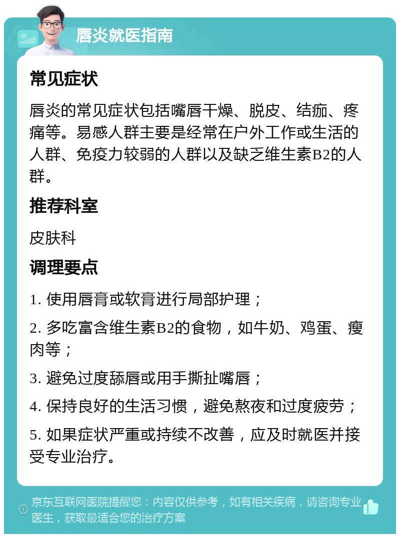 唇炎就医指南 常见症状 唇炎的常见症状包括嘴唇干燥、脱皮、结痂、疼痛等。易感人群主要是经常在户外工作或生活的人群、免疫力较弱的人群以及缺乏维生素B2的人群。 推荐科室 皮肤科 调理要点 1. 使用唇膏或软膏进行局部护理； 2. 多吃富含维生素B2的食物，如牛奶、鸡蛋、瘦肉等； 3. 避免过度舔唇或用手撕扯嘴唇； 4. 保持良好的生活习惯，避免熬夜和过度疲劳； 5. 如果症状严重或持续不改善，应及时就医并接受专业治疗。