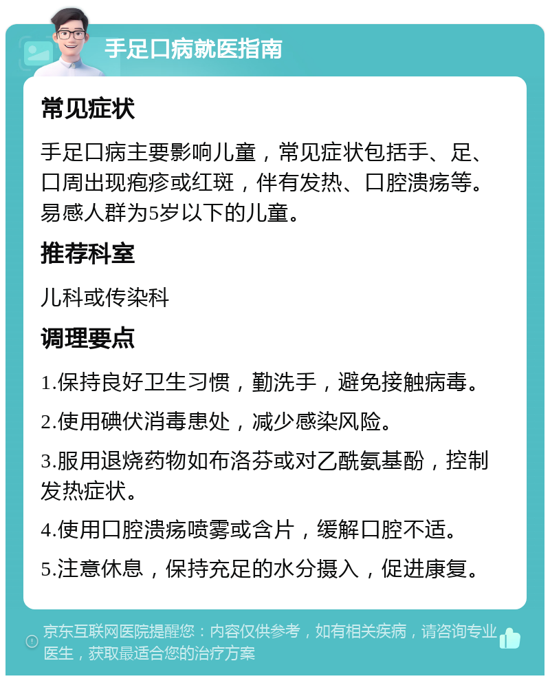 手足口病就医指南 常见症状 手足口病主要影响儿童，常见症状包括手、足、口周出现疱疹或红斑，伴有发热、口腔溃疡等。易感人群为5岁以下的儿童。 推荐科室 儿科或传染科 调理要点 1.保持良好卫生习惯，勤洗手，避免接触病毒。 2.使用碘伏消毒患处，减少感染风险。 3.服用退烧药物如布洛芬或对乙酰氨基酚，控制发热症状。 4.使用口腔溃疡喷雾或含片，缓解口腔不适。 5.注意休息，保持充足的水分摄入，促进康复。