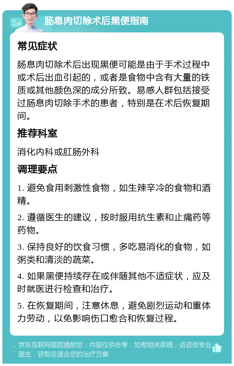 肠息肉切除术后黑便指南 常见症状 肠息肉切除术后出现黑便可能是由于手术过程中或术后出血引起的，或者是食物中含有大量的铁质或其他颜色深的成分所致。易感人群包括接受过肠息肉切除手术的患者，特别是在术后恢复期间。 推荐科室 消化内科或肛肠外科 调理要点 1. 避免食用刺激性食物，如生辣辛冷的食物和酒精。 2. 遵循医生的建议，按时服用抗生素和止痛药等药物。 3. 保持良好的饮食习惯，多吃易消化的食物，如粥类和清淡的蔬菜。 4. 如果黑便持续存在或伴随其他不适症状，应及时就医进行检查和治疗。 5. 在恢复期间，注意休息，避免剧烈运动和重体力劳动，以免影响伤口愈合和恢复过程。