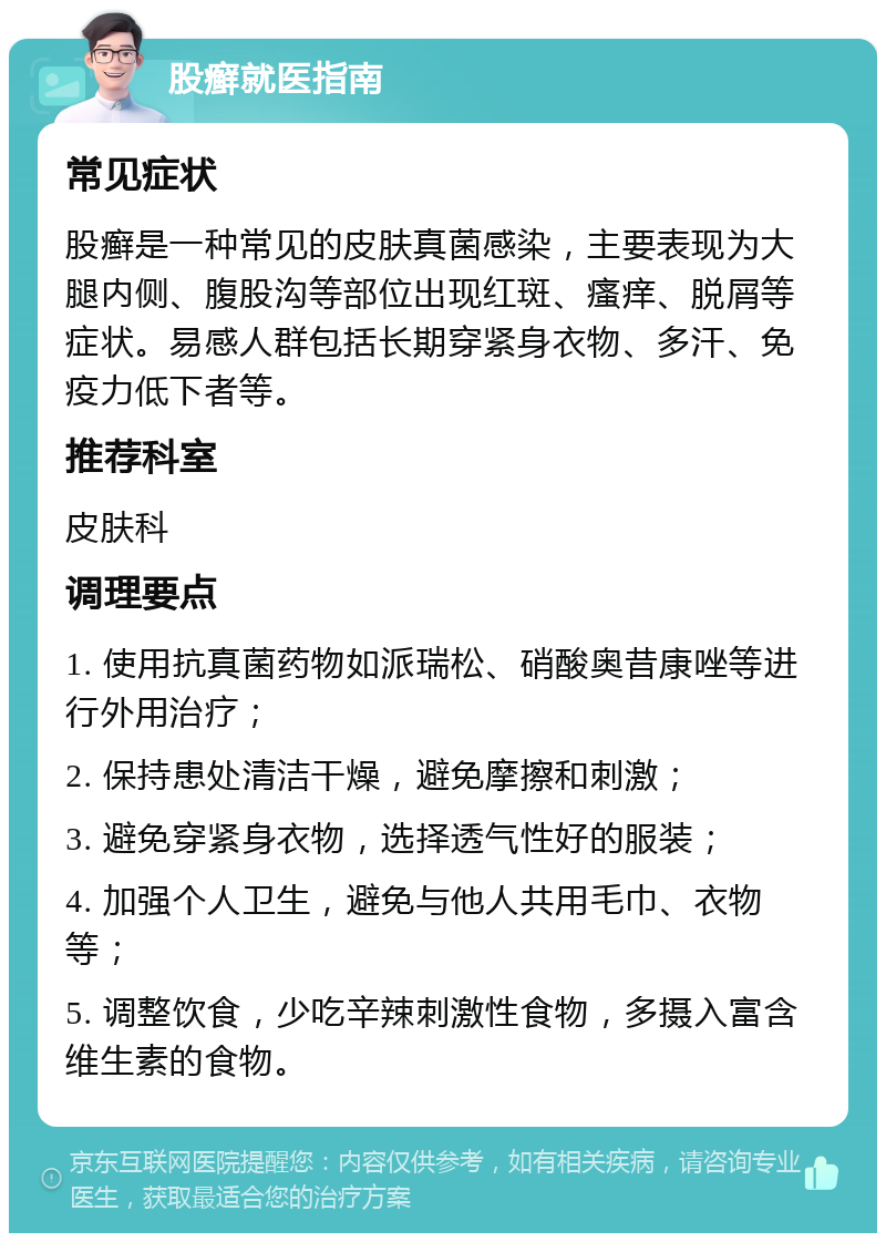 股癣就医指南 常见症状 股癣是一种常见的皮肤真菌感染，主要表现为大腿内侧、腹股沟等部位出现红斑、瘙痒、脱屑等症状。易感人群包括长期穿紧身衣物、多汗、免疫力低下者等。 推荐科室 皮肤科 调理要点 1. 使用抗真菌药物如派瑞松、硝酸奥昔康唑等进行外用治疗； 2. 保持患处清洁干燥，避免摩擦和刺激； 3. 避免穿紧身衣物，选择透气性好的服装； 4. 加强个人卫生，避免与他人共用毛巾、衣物等； 5. 调整饮食，少吃辛辣刺激性食物，多摄入富含维生素的食物。