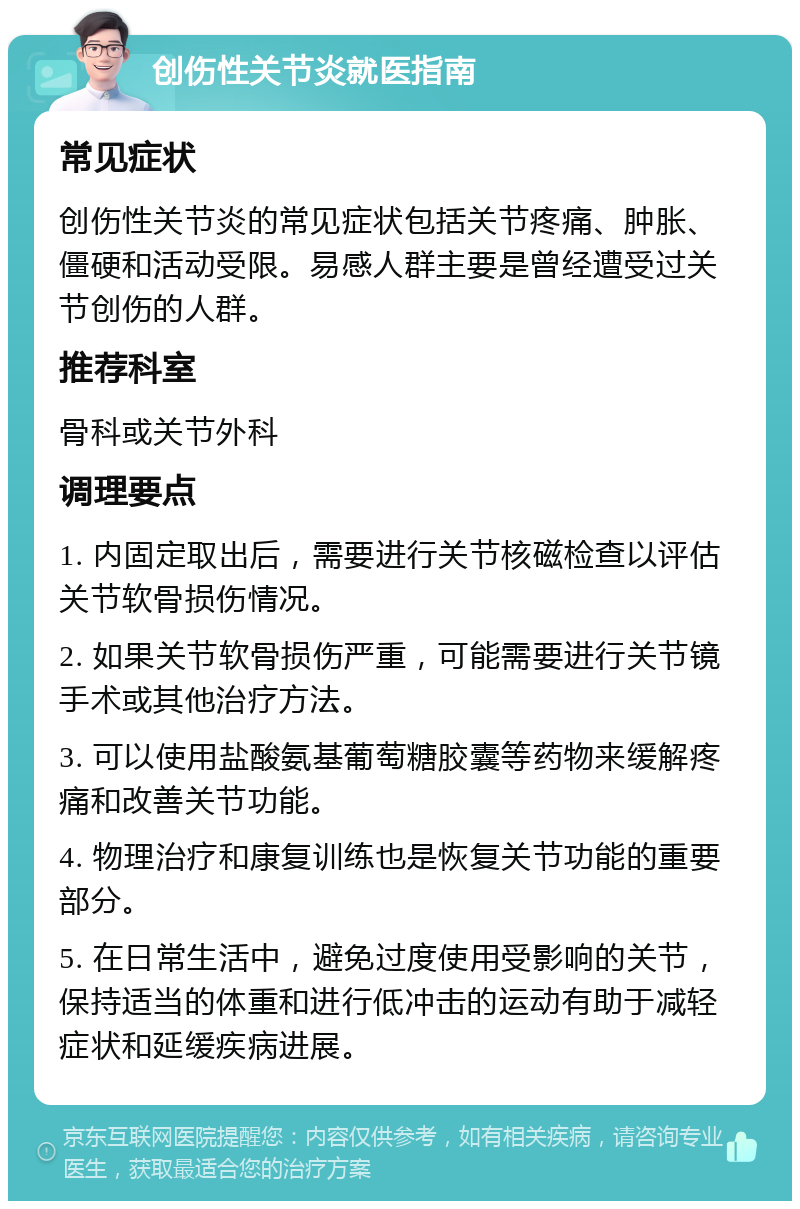 创伤性关节炎就医指南 常见症状 创伤性关节炎的常见症状包括关节疼痛、肿胀、僵硬和活动受限。易感人群主要是曾经遭受过关节创伤的人群。 推荐科室 骨科或关节外科 调理要点 1. 内固定取出后，需要进行关节核磁检查以评估关节软骨损伤情况。 2. 如果关节软骨损伤严重，可能需要进行关节镜手术或其他治疗方法。 3. 可以使用盐酸氨基葡萄糖胶囊等药物来缓解疼痛和改善关节功能。 4. 物理治疗和康复训练也是恢复关节功能的重要部分。 5. 在日常生活中，避免过度使用受影响的关节，保持适当的体重和进行低冲击的运动有助于减轻症状和延缓疾病进展。