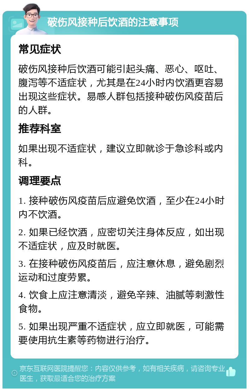 破伤风接种后饮酒的注意事项 常见症状 破伤风接种后饮酒可能引起头痛、恶心、呕吐、腹泻等不适症状，尤其是在24小时内饮酒更容易出现这些症状。易感人群包括接种破伤风疫苗后的人群。 推荐科室 如果出现不适症状，建议立即就诊于急诊科或内科。 调理要点 1. 接种破伤风疫苗后应避免饮酒，至少在24小时内不饮酒。 2. 如果已经饮酒，应密切关注身体反应，如出现不适症状，应及时就医。 3. 在接种破伤风疫苗后，应注意休息，避免剧烈运动和过度劳累。 4. 饮食上应注意清淡，避免辛辣、油腻等刺激性食物。 5. 如果出现严重不适症状，应立即就医，可能需要使用抗生素等药物进行治疗。