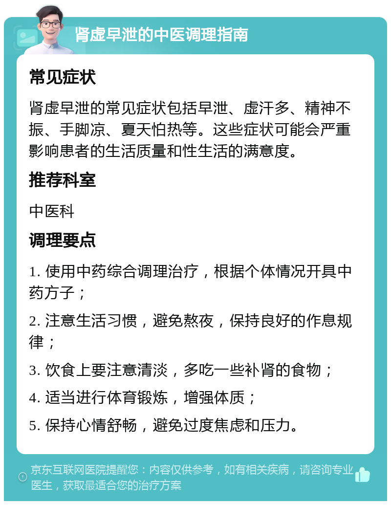 肾虚早泄的中医调理指南 常见症状 肾虚早泄的常见症状包括早泄、虚汗多、精神不振、手脚凉、夏天怕热等。这些症状可能会严重影响患者的生活质量和性生活的满意度。 推荐科室 中医科 调理要点 1. 使用中药综合调理治疗，根据个体情况开具中药方子； 2. 注意生活习惯，避免熬夜，保持良好的作息规律； 3. 饮食上要注意清淡，多吃一些补肾的食物； 4. 适当进行体育锻炼，增强体质； 5. 保持心情舒畅，避免过度焦虑和压力。