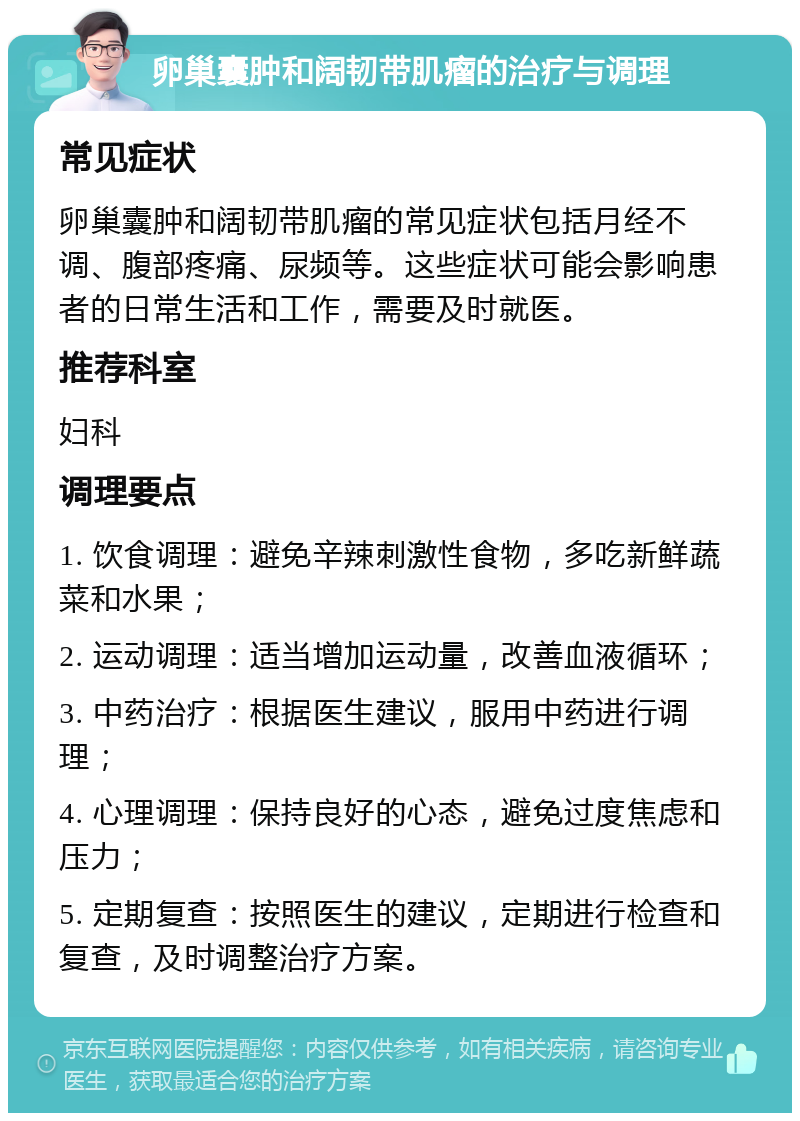 卵巢囊肿和阔韧带肌瘤的治疗与调理 常见症状 卵巢囊肿和阔韧带肌瘤的常见症状包括月经不调、腹部疼痛、尿频等。这些症状可能会影响患者的日常生活和工作，需要及时就医。 推荐科室 妇科 调理要点 1. 饮食调理：避免辛辣刺激性食物，多吃新鲜蔬菜和水果； 2. 运动调理：适当增加运动量，改善血液循环； 3. 中药治疗：根据医生建议，服用中药进行调理； 4. 心理调理：保持良好的心态，避免过度焦虑和压力； 5. 定期复查：按照医生的建议，定期进行检查和复查，及时调整治疗方案。