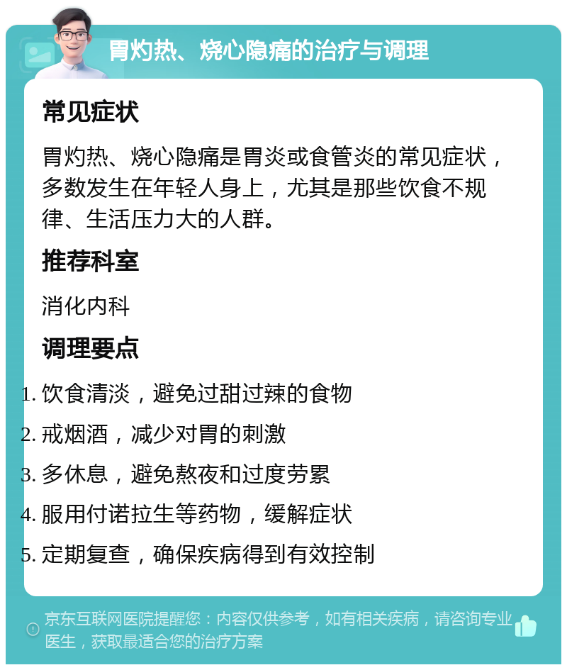 胃灼热、烧心隐痛的治疗与调理 常见症状 胃灼热、烧心隐痛是胃炎或食管炎的常见症状，多数发生在年轻人身上，尤其是那些饮食不规律、生活压力大的人群。 推荐科室 消化内科 调理要点 饮食清淡，避免过甜过辣的食物 戒烟酒，减少对胃的刺激 多休息，避免熬夜和过度劳累 服用付诺拉生等药物，缓解症状 定期复查，确保疾病得到有效控制