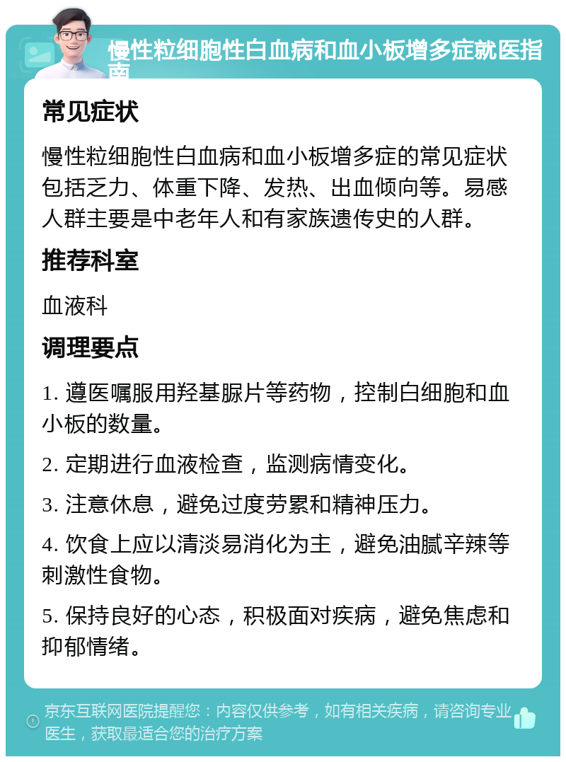 慢性粒细胞性白血病和血小板增多症就医指南 常见症状 慢性粒细胞性白血病和血小板增多症的常见症状包括乏力、体重下降、发热、出血倾向等。易感人群主要是中老年人和有家族遗传史的人群。 推荐科室 血液科 调理要点 1. 遵医嘱服用羟基脲片等药物，控制白细胞和血小板的数量。 2. 定期进行血液检查，监测病情变化。 3. 注意休息，避免过度劳累和精神压力。 4. 饮食上应以清淡易消化为主，避免油腻辛辣等刺激性食物。 5. 保持良好的心态，积极面对疾病，避免焦虑和抑郁情绪。