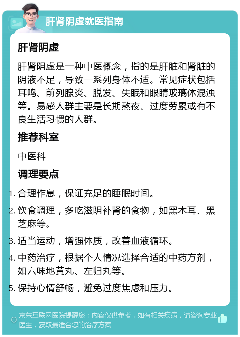 肝肾阴虚就医指南 肝肾阴虚 肝肾阴虚是一种中医概念，指的是肝脏和肾脏的阴液不足，导致一系列身体不适。常见症状包括耳鸣、前列腺炎、脱发、失眠和眼睛玻璃体混浊等。易感人群主要是长期熬夜、过度劳累或有不良生活习惯的人群。 推荐科室 中医科 调理要点 合理作息，保证充足的睡眠时间。 饮食调理，多吃滋阴补肾的食物，如黑木耳、黑芝麻等。 适当运动，增强体质，改善血液循环。 中药治疗，根据个人情况选择合适的中药方剂，如六味地黄丸、左归丸等。 保持心情舒畅，避免过度焦虑和压力。