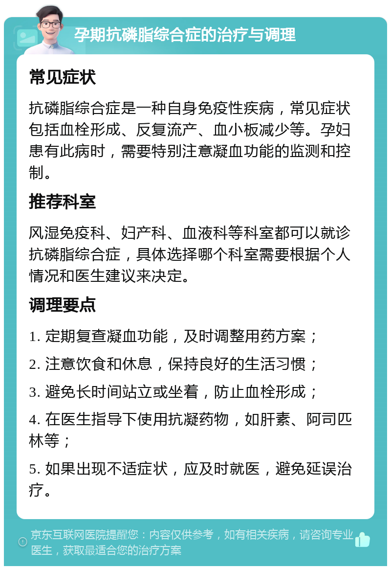 孕期抗磷脂综合症的治疗与调理 常见症状 抗磷脂综合症是一种自身免疫性疾病，常见症状包括血栓形成、反复流产、血小板减少等。孕妇患有此病时，需要特别注意凝血功能的监测和控制。 推荐科室 风湿免疫科、妇产科、血液科等科室都可以就诊抗磷脂综合症，具体选择哪个科室需要根据个人情况和医生建议来决定。 调理要点 1. 定期复查凝血功能，及时调整用药方案； 2. 注意饮食和休息，保持良好的生活习惯； 3. 避免长时间站立或坐着，防止血栓形成； 4. 在医生指导下使用抗凝药物，如肝素、阿司匹林等； 5. 如果出现不适症状，应及时就医，避免延误治疗。