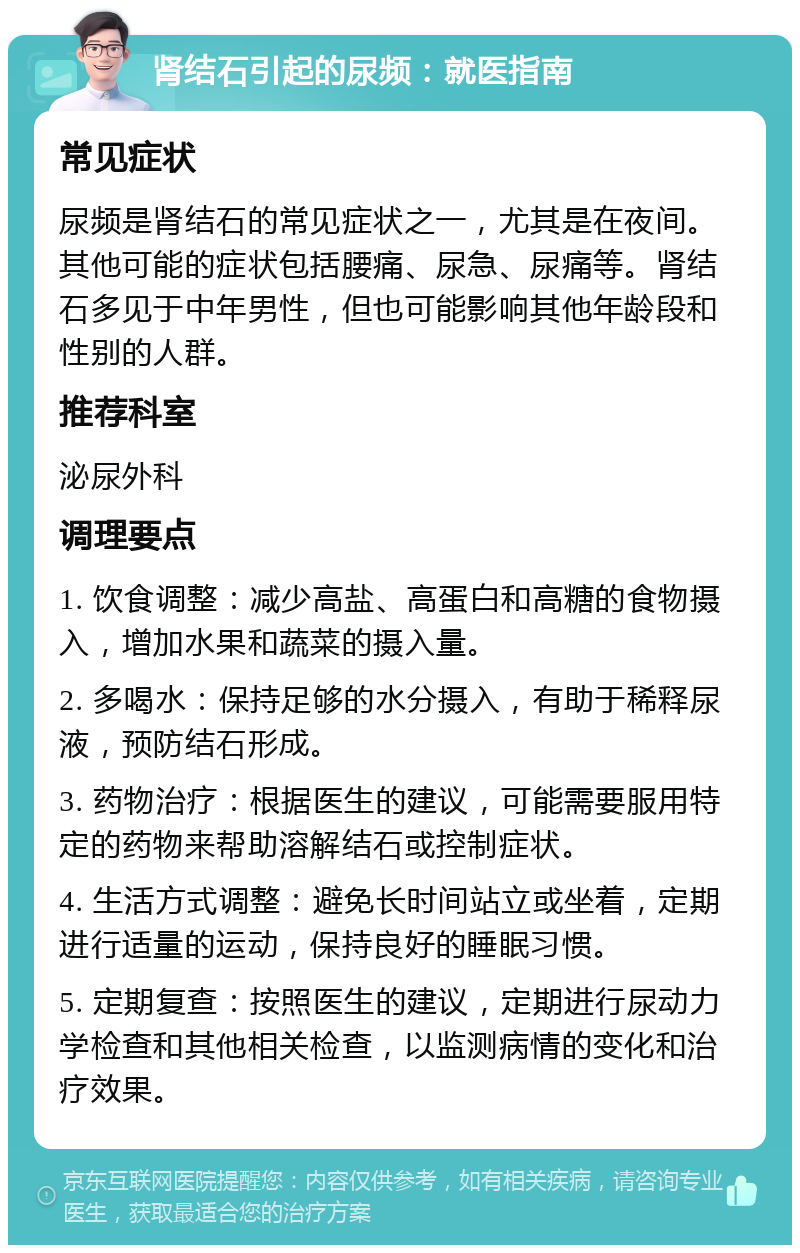 肾结石引起的尿频：就医指南 常见症状 尿频是肾结石的常见症状之一，尤其是在夜间。其他可能的症状包括腰痛、尿急、尿痛等。肾结石多见于中年男性，但也可能影响其他年龄段和性别的人群。 推荐科室 泌尿外科 调理要点 1. 饮食调整：减少高盐、高蛋白和高糖的食物摄入，增加水果和蔬菜的摄入量。 2. 多喝水：保持足够的水分摄入，有助于稀释尿液，预防结石形成。 3. 药物治疗：根据医生的建议，可能需要服用特定的药物来帮助溶解结石或控制症状。 4. 生活方式调整：避免长时间站立或坐着，定期进行适量的运动，保持良好的睡眠习惯。 5. 定期复查：按照医生的建议，定期进行尿动力学检查和其他相关检查，以监测病情的变化和治疗效果。