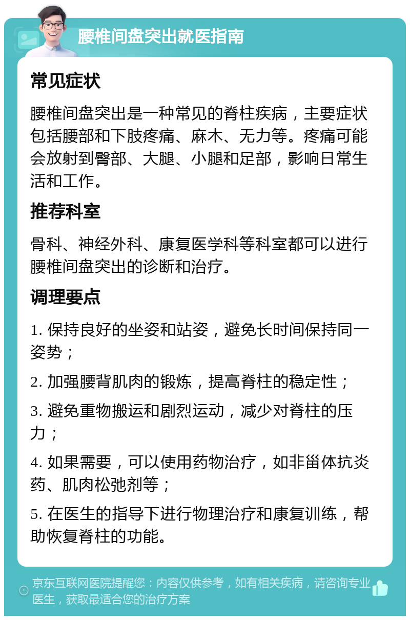 腰椎间盘突出就医指南 常见症状 腰椎间盘突出是一种常见的脊柱疾病，主要症状包括腰部和下肢疼痛、麻木、无力等。疼痛可能会放射到臀部、大腿、小腿和足部，影响日常生活和工作。 推荐科室 骨科、神经外科、康复医学科等科室都可以进行腰椎间盘突出的诊断和治疗。 调理要点 1. 保持良好的坐姿和站姿，避免长时间保持同一姿势； 2. 加强腰背肌肉的锻炼，提高脊柱的稳定性； 3. 避免重物搬运和剧烈运动，减少对脊柱的压力； 4. 如果需要，可以使用药物治疗，如非甾体抗炎药、肌肉松弛剂等； 5. 在医生的指导下进行物理治疗和康复训练，帮助恢复脊柱的功能。