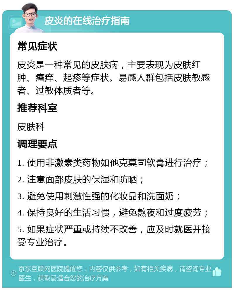 皮炎的在线治疗指南 常见症状 皮炎是一种常见的皮肤病，主要表现为皮肤红肿、瘙痒、起疹等症状。易感人群包括皮肤敏感者、过敏体质者等。 推荐科室 皮肤科 调理要点 1. 使用非激素类药物如他克莫司软膏进行治疗； 2. 注意面部皮肤的保湿和防晒； 3. 避免使用刺激性强的化妆品和洗面奶； 4. 保持良好的生活习惯，避免熬夜和过度疲劳； 5. 如果症状严重或持续不改善，应及时就医并接受专业治疗。