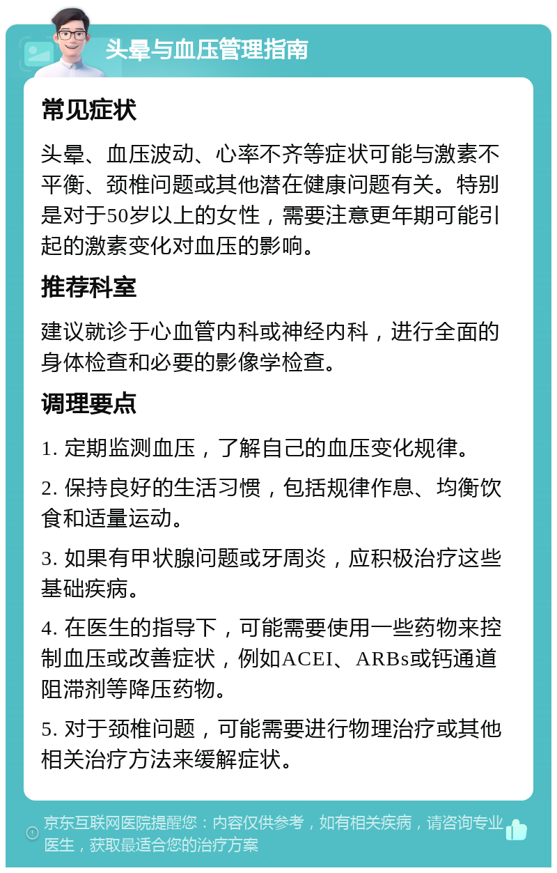 头晕与血压管理指南 常见症状 头晕、血压波动、心率不齐等症状可能与激素不平衡、颈椎问题或其他潜在健康问题有关。特别是对于50岁以上的女性，需要注意更年期可能引起的激素变化对血压的影响。 推荐科室 建议就诊于心血管内科或神经内科，进行全面的身体检查和必要的影像学检查。 调理要点 1. 定期监测血压，了解自己的血压变化规律。 2. 保持良好的生活习惯，包括规律作息、均衡饮食和适量运动。 3. 如果有甲状腺问题或牙周炎，应积极治疗这些基础疾病。 4. 在医生的指导下，可能需要使用一些药物来控制血压或改善症状，例如ACEI、ARBs或钙通道阻滞剂等降压药物。 5. 对于颈椎问题，可能需要进行物理治疗或其他相关治疗方法来缓解症状。