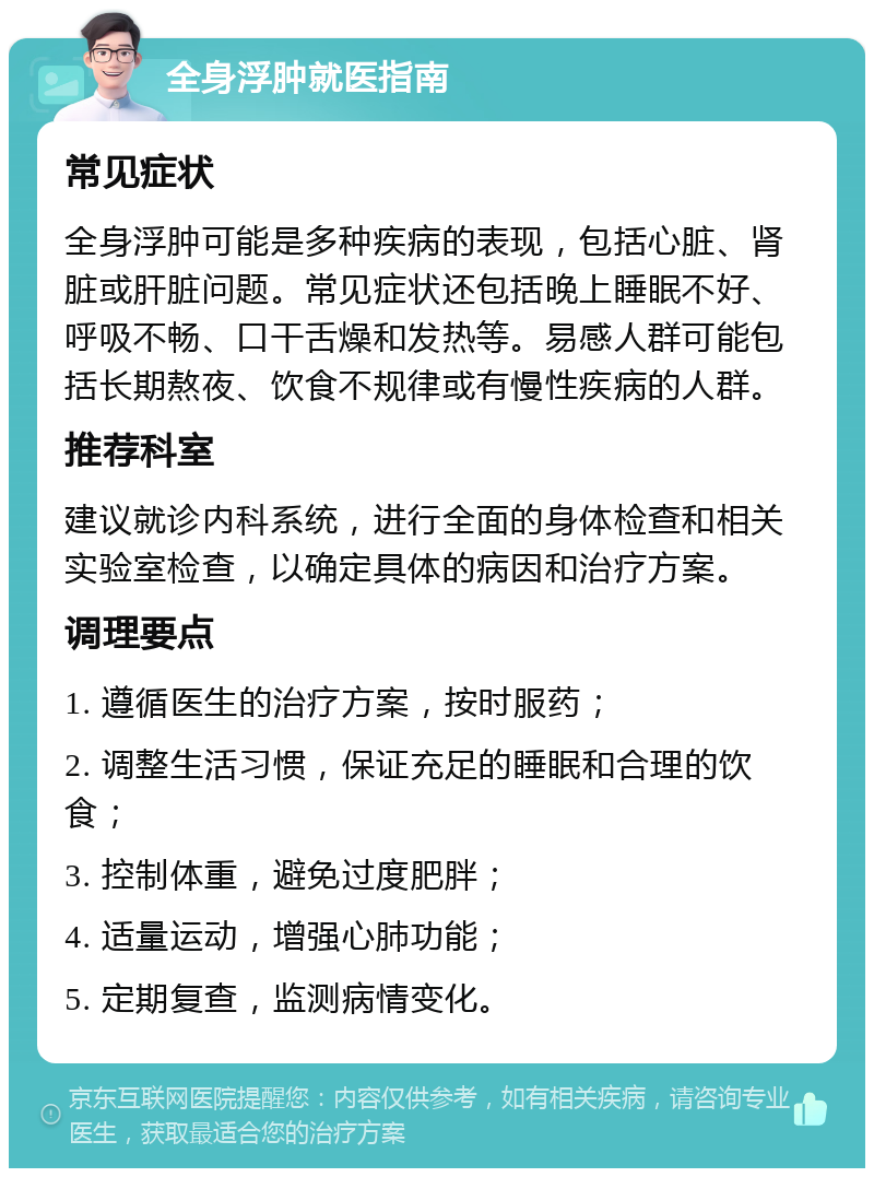 全身浮肿就医指南 常见症状 全身浮肿可能是多种疾病的表现，包括心脏、肾脏或肝脏问题。常见症状还包括晚上睡眠不好、呼吸不畅、口干舌燥和发热等。易感人群可能包括长期熬夜、饮食不规律或有慢性疾病的人群。 推荐科室 建议就诊内科系统，进行全面的身体检查和相关实验室检查，以确定具体的病因和治疗方案。 调理要点 1. 遵循医生的治疗方案，按时服药； 2. 调整生活习惯，保证充足的睡眠和合理的饮食； 3. 控制体重，避免过度肥胖； 4. 适量运动，增强心肺功能； 5. 定期复查，监测病情变化。