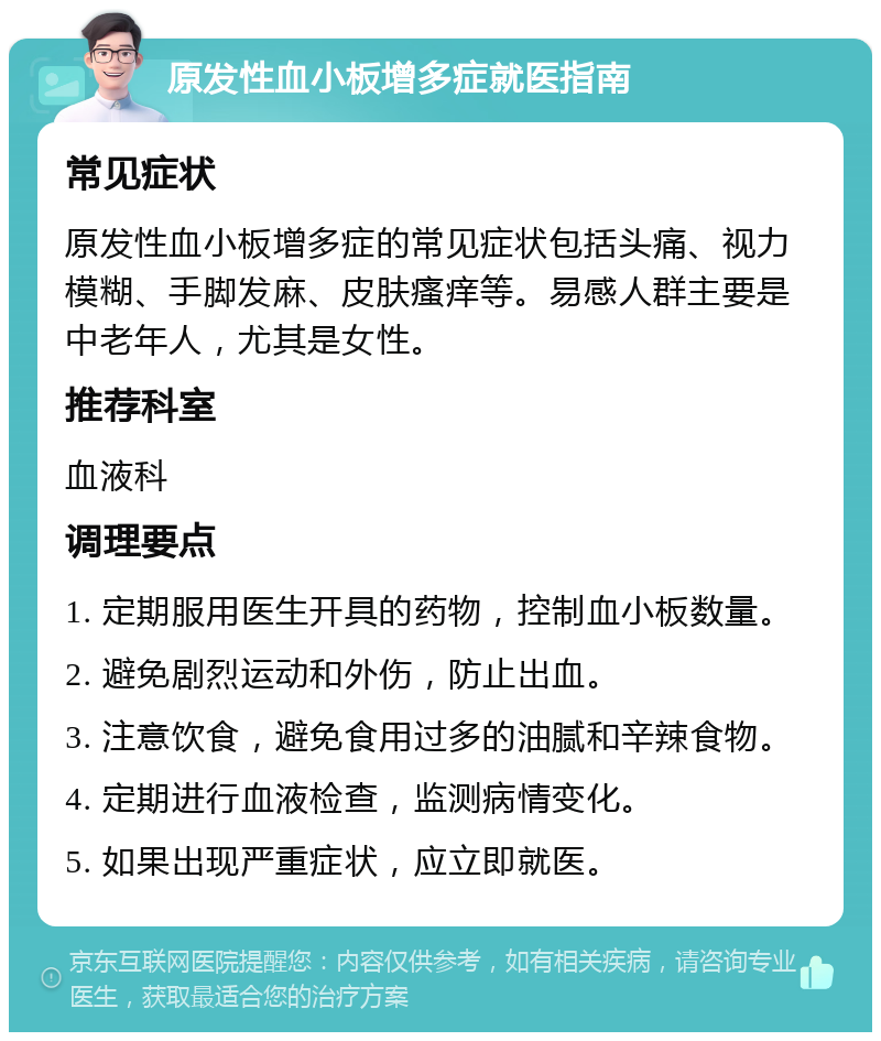 原发性血小板增多症就医指南 常见症状 原发性血小板增多症的常见症状包括头痛、视力模糊、手脚发麻、皮肤瘙痒等。易感人群主要是中老年人，尤其是女性。 推荐科室 血液科 调理要点 1. 定期服用医生开具的药物，控制血小板数量。 2. 避免剧烈运动和外伤，防止出血。 3. 注意饮食，避免食用过多的油腻和辛辣食物。 4. 定期进行血液检查，监测病情变化。 5. 如果出现严重症状，应立即就医。