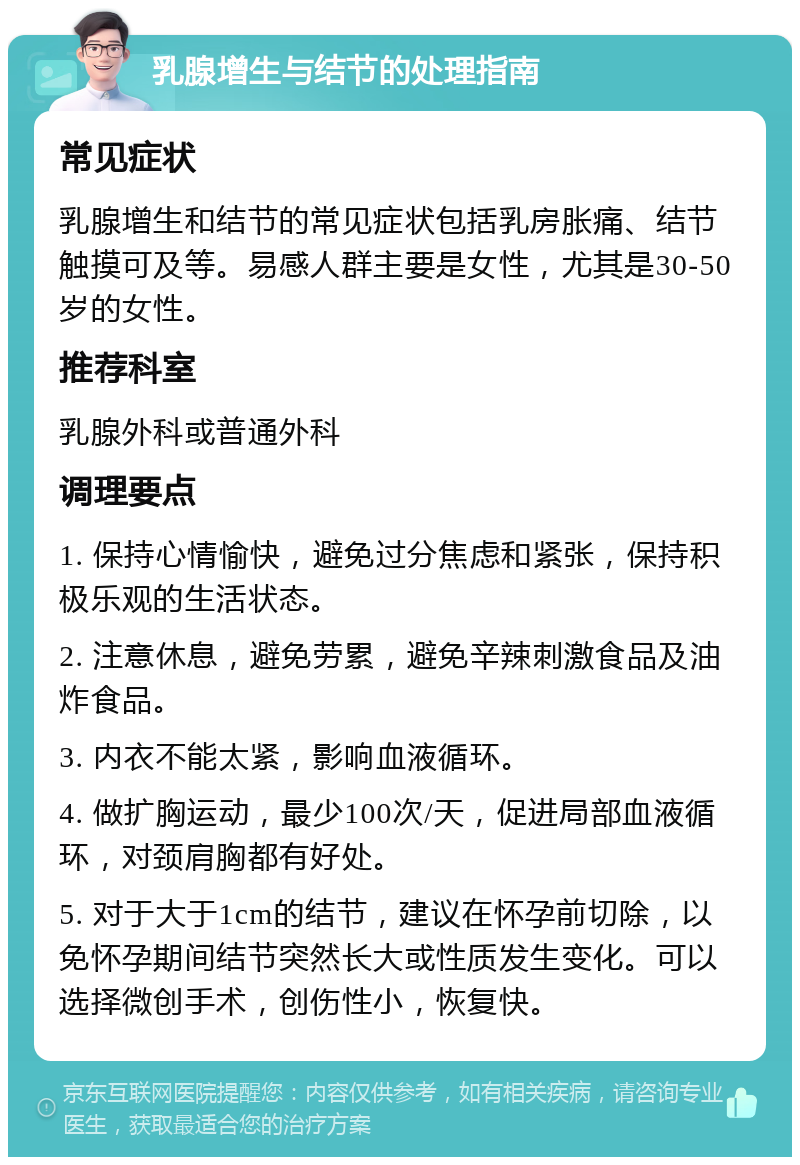 乳腺增生与结节的处理指南 常见症状 乳腺增生和结节的常见症状包括乳房胀痛、结节触摸可及等。易感人群主要是女性，尤其是30-50岁的女性。 推荐科室 乳腺外科或普通外科 调理要点 1. 保持心情愉快，避免过分焦虑和紧张，保持积极乐观的生活状态。 2. 注意休息，避免劳累，避免辛辣刺激食品及油炸食品。 3. 内衣不能太紧，影响血液循环。 4. 做扩胸运动，最少100次/天，促进局部血液循环，对颈肩胸都有好处。 5. 对于大于1cm的结节，建议在怀孕前切除，以免怀孕期间结节突然长大或性质发生变化。可以选择微创手术，创伤性小，恢复快。