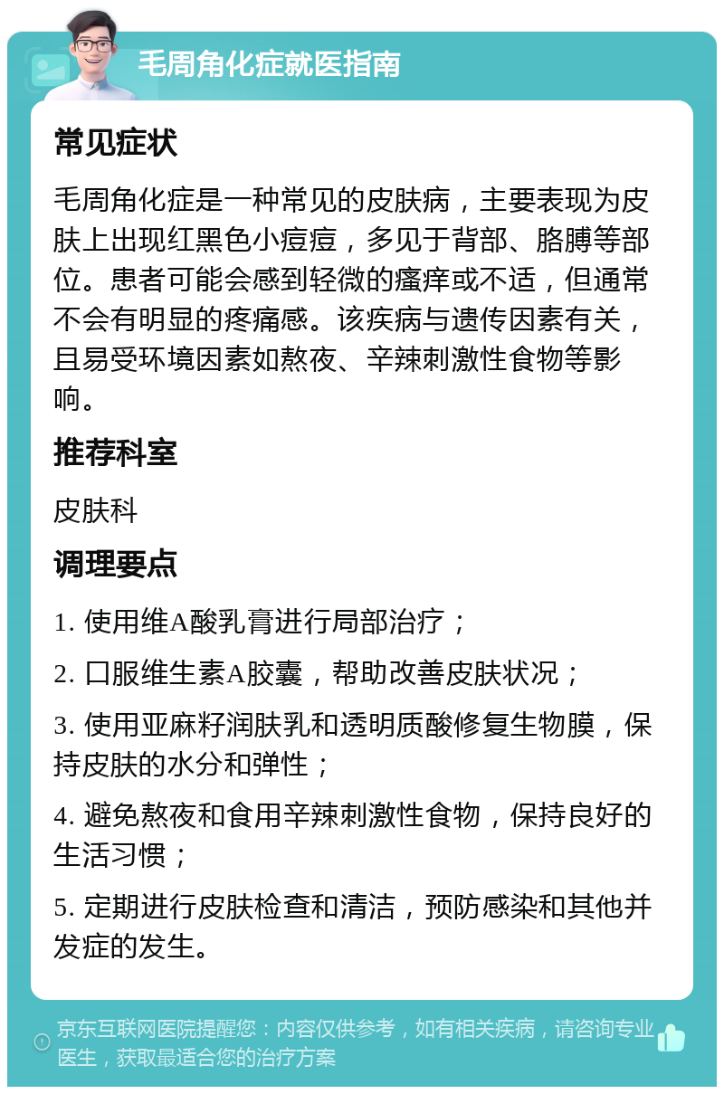 毛周角化症就医指南 常见症状 毛周角化症是一种常见的皮肤病，主要表现为皮肤上出现红黑色小痘痘，多见于背部、胳膊等部位。患者可能会感到轻微的瘙痒或不适，但通常不会有明显的疼痛感。该疾病与遗传因素有关，且易受环境因素如熬夜、辛辣刺激性食物等影响。 推荐科室 皮肤科 调理要点 1. 使用维A酸乳膏进行局部治疗； 2. 口服维生素A胶囊，帮助改善皮肤状况； 3. 使用亚麻籽润肤乳和透明质酸修复生物膜，保持皮肤的水分和弹性； 4. 避免熬夜和食用辛辣刺激性食物，保持良好的生活习惯； 5. 定期进行皮肤检查和清洁，预防感染和其他并发症的发生。