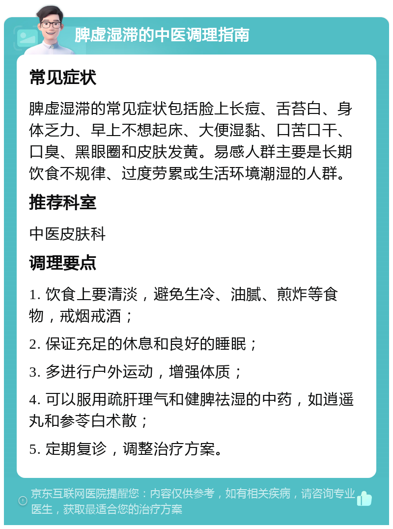 脾虚湿滞的中医调理指南 常见症状 脾虚湿滞的常见症状包括脸上长痘、舌苔白、身体乏力、早上不想起床、大便湿黏、口苦口干、口臭、黑眼圈和皮肤发黄。易感人群主要是长期饮食不规律、过度劳累或生活环境潮湿的人群。 推荐科室 中医皮肤科 调理要点 1. 饮食上要清淡，避免生冷、油腻、煎炸等食物，戒烟戒酒； 2. 保证充足的休息和良好的睡眠； 3. 多进行户外运动，增强体质； 4. 可以服用疏肝理气和健脾祛湿的中药，如逍遥丸和参苓白术散； 5. 定期复诊，调整治疗方案。