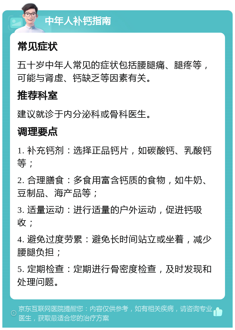 中年人补钙指南 常见症状 五十岁中年人常见的症状包括腰腿痛、腿疼等，可能与肾虚、钙缺乏等因素有关。 推荐科室 建议就诊于内分泌科或骨科医生。 调理要点 1. 补充钙剂：选择正品钙片，如碳酸钙、乳酸钙等； 2. 合理膳食：多食用富含钙质的食物，如牛奶、豆制品、海产品等； 3. 适量运动：进行适量的户外运动，促进钙吸收； 4. 避免过度劳累：避免长时间站立或坐着，减少腰腿负担； 5. 定期检查：定期进行骨密度检查，及时发现和处理问题。