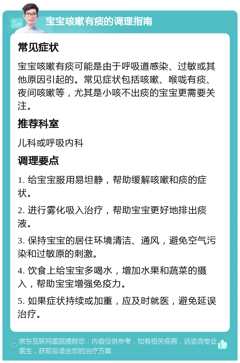 宝宝咳嗽有痰的调理指南 常见症状 宝宝咳嗽有痰可能是由于呼吸道感染、过敏或其他原因引起的。常见症状包括咳嗽、喉咙有痰、夜间咳嗽等，尤其是小咳不出痰的宝宝更需要关注。 推荐科室 儿科或呼吸内科 调理要点 1. 给宝宝服用易坦静，帮助缓解咳嗽和痰的症状。 2. 进行雾化吸入治疗，帮助宝宝更好地排出痰液。 3. 保持宝宝的居住环境清洁、通风，避免空气污染和过敏原的刺激。 4. 饮食上给宝宝多喝水，增加水果和蔬菜的摄入，帮助宝宝增强免疫力。 5. 如果症状持续或加重，应及时就医，避免延误治疗。