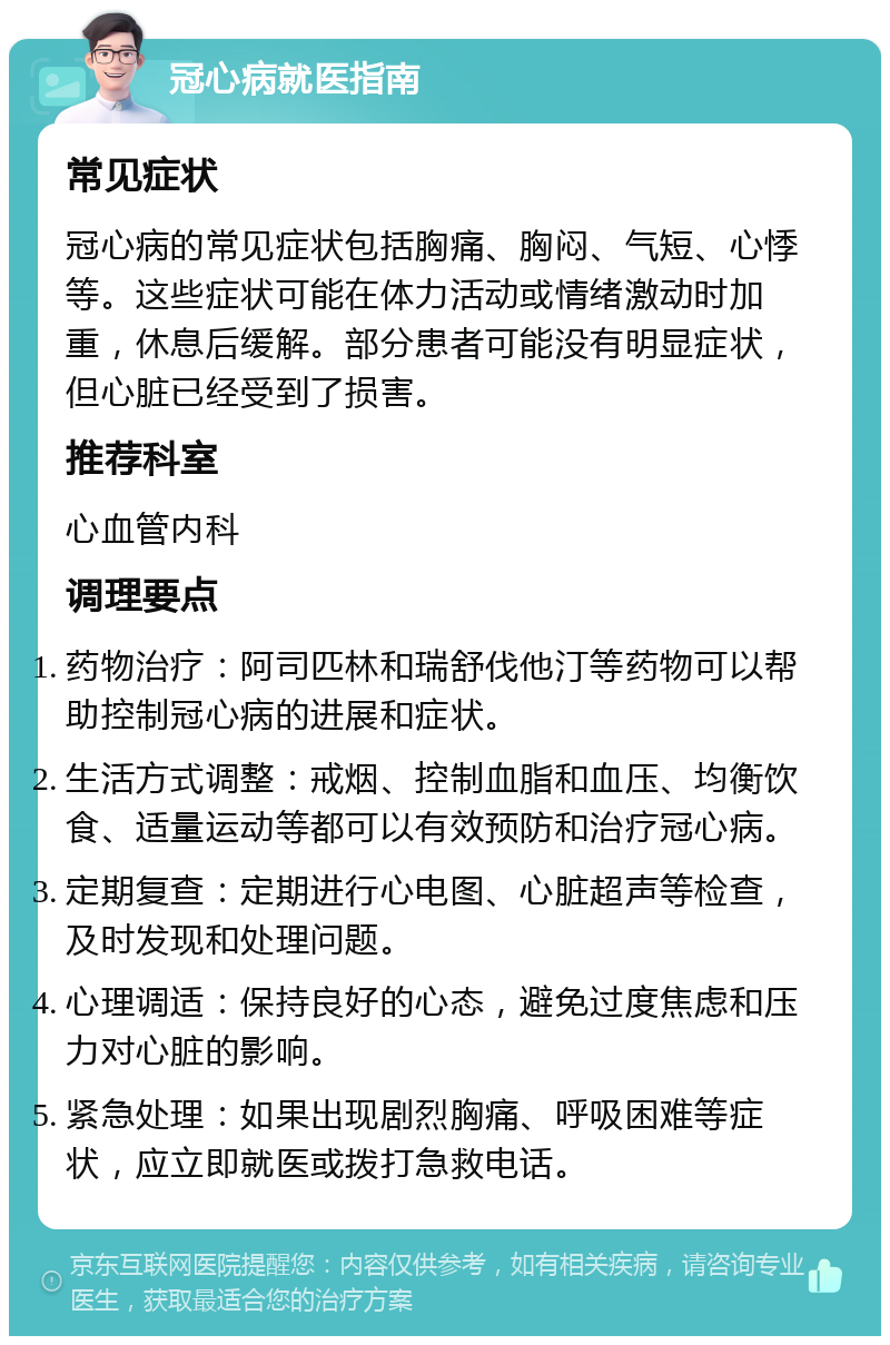 冠心病就医指南 常见症状 冠心病的常见症状包括胸痛、胸闷、气短、心悸等。这些症状可能在体力活动或情绪激动时加重，休息后缓解。部分患者可能没有明显症状，但心脏已经受到了损害。 推荐科室 心血管内科 调理要点 药物治疗：阿司匹林和瑞舒伐他汀等药物可以帮助控制冠心病的进展和症状。 生活方式调整：戒烟、控制血脂和血压、均衡饮食、适量运动等都可以有效预防和治疗冠心病。 定期复查：定期进行心电图、心脏超声等检查，及时发现和处理问题。 心理调适：保持良好的心态，避免过度焦虑和压力对心脏的影响。 紧急处理：如果出现剧烈胸痛、呼吸困难等症状，应立即就医或拨打急救电话。