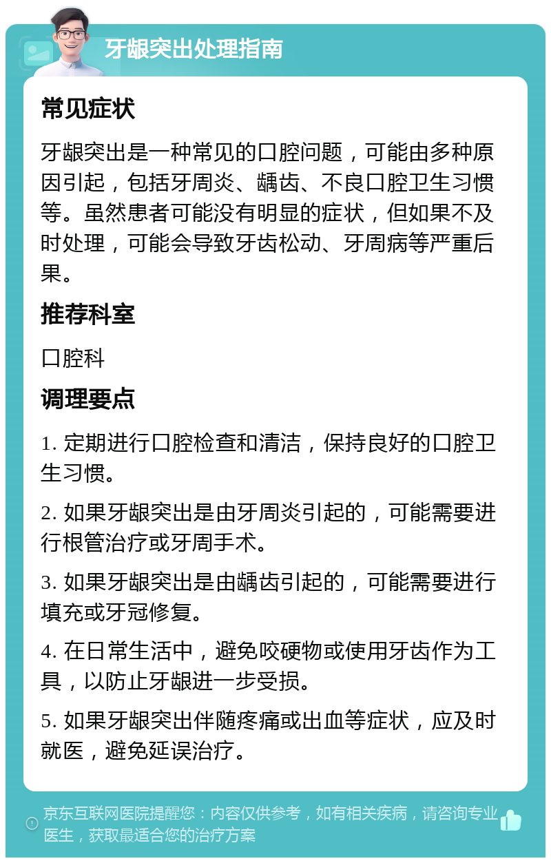 牙龈突出处理指南 常见症状 牙龈突出是一种常见的口腔问题，可能由多种原因引起，包括牙周炎、龋齿、不良口腔卫生习惯等。虽然患者可能没有明显的症状，但如果不及时处理，可能会导致牙齿松动、牙周病等严重后果。 推荐科室 口腔科 调理要点 1. 定期进行口腔检查和清洁，保持良好的口腔卫生习惯。 2. 如果牙龈突出是由牙周炎引起的，可能需要进行根管治疗或牙周手术。 3. 如果牙龈突出是由龋齿引起的，可能需要进行填充或牙冠修复。 4. 在日常生活中，避免咬硬物或使用牙齿作为工具，以防止牙龈进一步受损。 5. 如果牙龈突出伴随疼痛或出血等症状，应及时就医，避免延误治疗。