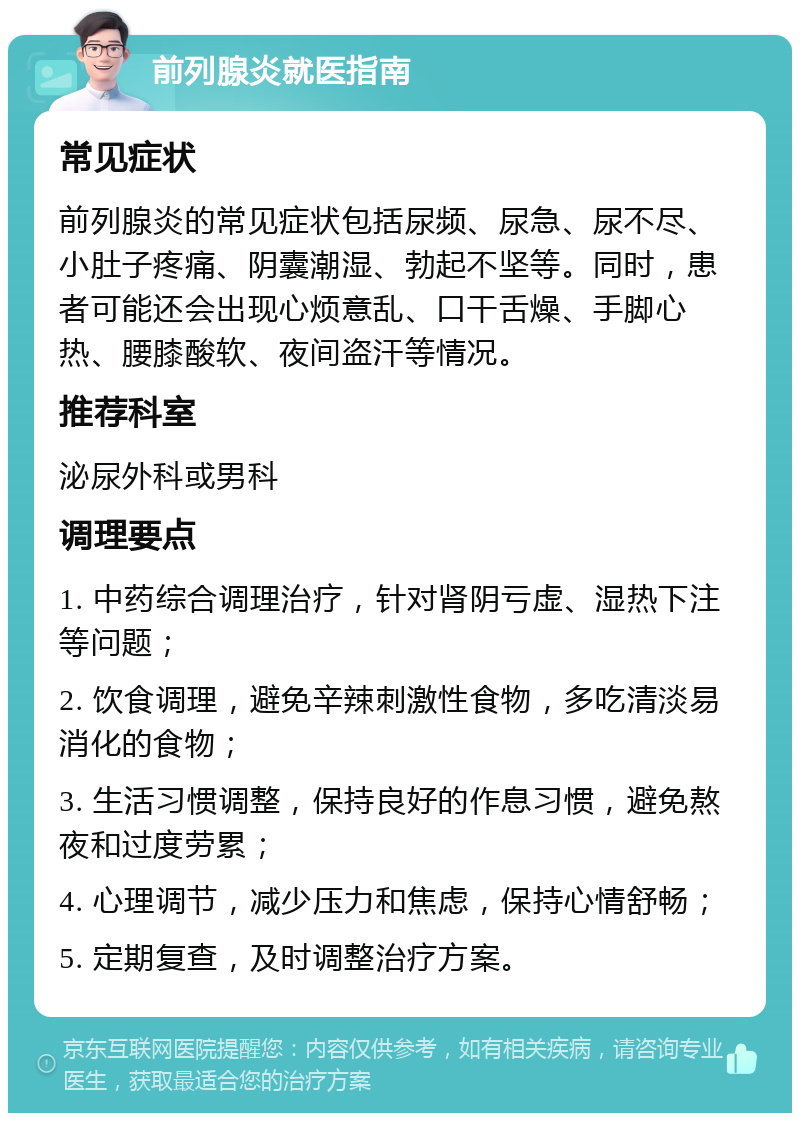 前列腺炎就医指南 常见症状 前列腺炎的常见症状包括尿频、尿急、尿不尽、小肚子疼痛、阴囊潮湿、勃起不坚等。同时，患者可能还会出现心烦意乱、口干舌燥、手脚心热、腰膝酸软、夜间盗汗等情况。 推荐科室 泌尿外科或男科 调理要点 1. 中药综合调理治疗，针对肾阴亏虚、湿热下注等问题； 2. 饮食调理，避免辛辣刺激性食物，多吃清淡易消化的食物； 3. 生活习惯调整，保持良好的作息习惯，避免熬夜和过度劳累； 4. 心理调节，减少压力和焦虑，保持心情舒畅； 5. 定期复查，及时调整治疗方案。